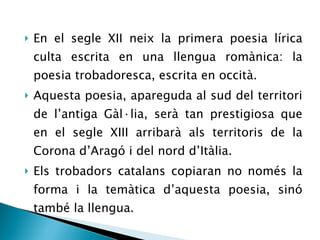 En el segle XII neix la primera poesia lírica culta escrita en una llengua romànica: la poesia trobadoresca, escrita en occità. Aquesta poesia, apareguda al sud del territori de l’antiga Gàl·lia, serà tan prestigiosa que en el segle XIII arribarà als territoris de la Corona d’Aragó i del nord d’Itàlia. Els trobadors catalans copiaran no només la forma i la temàtica d’aquesta poesia, sinó també la llengua.  