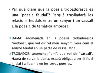 Per què diem que la poesia trobadoresca és una “poesia feudal”? Perquè traslladarà les relacions feudals entre un senyor i un vassall a la poesia de temàtica amorosa. DAMA: anomenada en la poesia trobadoresca “midons”, que vol dir “el meu senyor”. Serà com el senyor feudal en un pacte de vassallatge. TROBADOR: anomenat “om”, que vol dir “vassall”. Haurà de servir la dama, estarà obligat a ser-li fidel i lleial i a lloar-la en les seves poesies. 