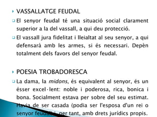 VASSALLATGE FEUDAL El senyor feudal té una situació social clarament superior a la del vassall, a qui deu protecció. El vassall jura fidelitat i lleialtat al seu senyor, a qui defensarà amb les armes, si és necessari. Depèn totalment dels favors del senyor feudal. POESIA TROBADORESCA La dama, la  midons , és equivalent al senyor, és un ésser excel·lent: noble i poderosa, rica, bonica i bona. Socialment estava per sobre del seu estimat. Havia de ser casada (podia ser l'esposa d'un rei o senyor feudal) i, per tant, amb drets jurídics propis. 