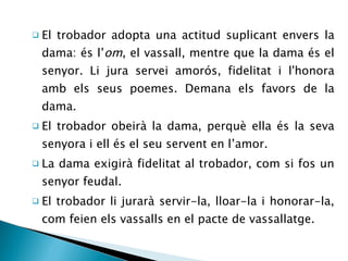 El trobador adopta una actitud suplicant envers la dama: és l’ om , el vassall, mentre que la dama és el senyor. Li jura servei amorós, fidelitat i l'honora amb els seus poemes. Demana els favors de la dama. El trobador obeirà la dama, perquè ella és la seva senyora i ell és el seu servent en l’amor. La dama exigirà fidelitat al trobador, com si fos un senyor feudal. El trobador li jurarà servir-la, lloar-la i honorar-la, com feien els vassalls en el pacte de vassallatge. 