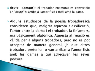 drutz  (amant):  el trobador-enamorat es converteix en &quot;drutz&quot; si arriba a l'amor físic i total amb la dama. Alguns estudiosos de la poesia trobadoresca consideren que, malgrat aquesta classificació, l'amor entre la dama i el trobador, la fin'amors, era bàsicament platònica. Aquesta afirmació és vàlida per a alguns trobadors, però no es pot acceptar de manera general, ja que altres trobadors pretenien o van arribar a l'amor físic amb les dames a qui adreçaven les seves poesies. 