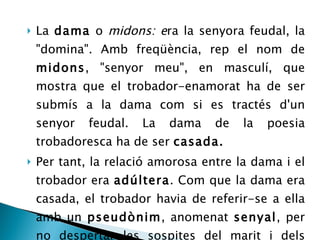 La  dama  o  midons: e ra la senyora feudal, la &quot;domina&quot;. Amb freqüència, rep el nom de  midons , &quot;senyor meu&quot;, en masculí, que mostra que el trobador-enamorat ha de ser submís a la dama com si es tractés d'un senyor feudal. La dama de la poesia trobadoresca ha de ser  casada. Per tant, la relació amorosa entre la dama i el trobador era  adúltera . Com que la dama era casada, el trobador havia de referir-se a ella amb un  pseudònim , anomenat  senyal , per no despertar les sospites del marit i dels cortesans.  