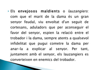 Els  envejosos maldients  o  lauzangiers : c om que el marit de la dama és un gran senyor feudal, viu envoltat d'un seguit de cortesans, aduladors que per aconseguir el favor del senyor, espien la relació entre el trobador i la dama, sempre atents a qualsevol infidelitat que pugui cometre la dama per anar-la a explicar al senyor. Per tant, juntament amb el senyor, els lauzangiers es converteixen en enemics del trobador. 