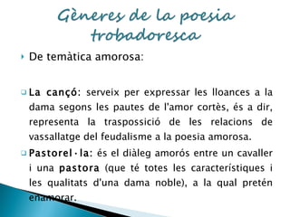 De temàtica amorosa: La cançó:  serveix per expressar les lloances a la dama segons les pautes de l'amor cortès, és a dir, representa la traspossició de les relacions de vassallatge del feudalisme a la poesia amorosa. Pastorel·la:  és el diàleg amorós entre un cavaller i una  pastora  (que té totes les característiques i les qualitats d'una dama noble), a la qual pretén enamorar. 