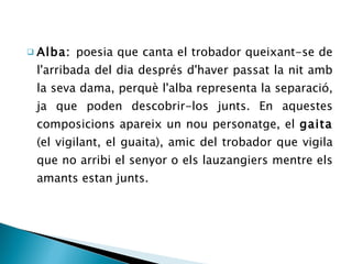 Alba:  poesia que canta el trobador queixant-se de l'arribada del dia després d'haver passat la nit amb la seva dama, perquè l'alba representa la separació, ja que poden descobrir-los junts. En aquestes composicions apareix un nou personatge, el  gaita  (el vigilant, el guaita), amic del trobador que vigila que no arribi el senyor o els lauzangiers mentre els amants estan junts. 