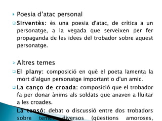 Poesia d’atac personal Sirventès:  és una poesia d'atac, de crítica a un personatge, a la vegada que serveixen per fer propaganda de les idees del trobador sobre aquest personatge. Altres temes El plany:  composició en què el poeta lamenta la mort d'algun personatge important o d'un amic. La canço de croada:  composició que el trobador fa per donar ànims als soldats que anaven a lluitar a les croades. La tensó:  debat o discussió entre dos trobadors sobre temes diversos (qüestions amoroses, literàties o polítiques). 