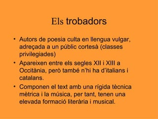Els  trobadors Autors de poesia culta en llengua vulgar, adreçada a un públic cortesà (classes privilegiades) Apareixen entre els segles XII i XIII a Occitània, però també n’hi ha d’italians i catalans. Componen el text amb una rígida tècnica mètrica i la música, per tant, tenen una elevada formació literària i musical. 