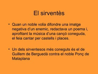 El sirventès Quan un noble volia difondre una imatge negativa d’un enemic, redactava un poema i, aprofitant la música d’una cançó coneguda, el feia cantar per castells i places. Un dels sirventesos més coneguts és el de Guillem de Berguedà contra el noble Ponç de Mataplana 