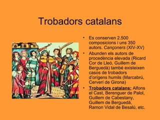 Trobadors catalans Es conserven 2.500 composicions i uns 350 autors.  Cançoners  (XIV-XV) Abunden els autors de procedència elevada (Ricard Cor de Lleó, Guillem de Berguedà) també existeixen casos de trobadors d’orígens humils (Marcabrú, Cerverí de Girona) Trobadors catalans:  Alfons el Cast, Berenguer de Palol, Guillem de Cabestany, Guillem de Berguedà, Ramon Vidal de Besalú, etc. 