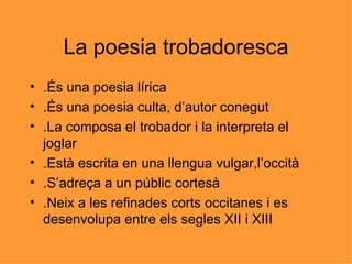 La poesia trobadoresca .És una poesia lírica .És una poesia culta, d’autor conegut .La composa el trobador i la interpreta el joglar .Està escrita en una llengua vulgar,l’occità .S’adreça a un públic cortesà .Neix a les refinades corts occitanes i es desenvolupa entre els segles XII i XIII 
