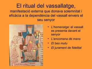 El ritual del vassallatge,  manifestació externa que donava solemnitat i eficàcia a la dependència del vassall envers el seu senyor L’homenatge : el vassall es presenta davant el senyor L’encomana de mans El bes mutu El jurament de fidelitat 
