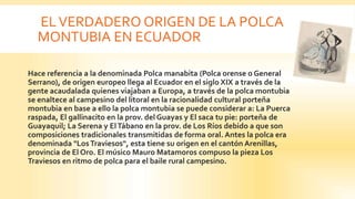 ELVERDADERO ORIGEN DE LA POLCA
MONTUBIA EN ECUADOR
 Hace referencia a la denominada Polca manabita (Polca orense o General
Serrano), de origen europeo llega al Ecuador en el siglo XIX a través de la
gente acaudalada quienes viajaban a Europa, a través de la polca montubia
se enaltece al campesino del litoral en la racionalidad cultural porteña
montubia en base a ello la polca montubia se puede considerar a: La Puerca
raspada, El gallinacito en la prov. del Guayas y El saca tu pie: porteña de
Guayaquil; La Serena y ElTábano en la prov. de Los Ríos debido a que son
composiciones tradicionales transmitidas de forma oral. Antes la polca era
denominada "LosTraviesos", esta tiene su origen en el cantón Arenillas,
provincia de El Oro. El músico Mauro Matamoros compuso la pieza Los
Traviesos en ritmo de polca para el baile rural campesino.
 
