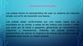 Funcionamiento de una polea
Las poleas tienen la característica de usar un sistema de máquina
simple con el fin de transmitir una fuerza.
Las poleas están conformadas por una rueda rígida que se
acanalada en su borde; a estas se les coloca una cuerda o cable
que pasa por el canal o garganta, generando un movimiento en
máquinas y mecanismos. Además, las poleas poseen la
característica de reducir la magnitud de fuerza que tendría que ser
necesaria para mover un objeto pesado.
 