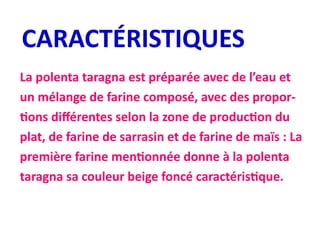 CARACTÉRISTIQUES
La polenta taragna est préparée avec de l’eau et
un mélange de farine composé, avec des propor-
tions différentes selon la zone de production du
plat, de farine de sarrasin et de farine de maïs : La
première farine mentionnée donne à la polenta
taragna sa couleur beige foncé caractéristique.
 