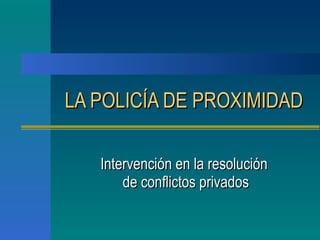 LA POLICÍA DE PROXIMIDAD   Intervención en la resolución  de conflictos privados 