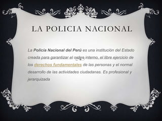 LA POLICIA NACIONAL

La Policía Nacional del Perú es una institución del Estado
creada para garantizar el orden interno, el libre ejercicio de
los derechos fundamentales de las personas y el normal
desarrollo de las actividades ciudadanas. Es profesional y
jerarquizada
 