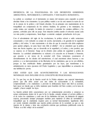 DIFERENCIA DE LA POLICIOLOGIA EN LOS DIFERENTES GOBIERNOS
ABSOLUTISTA, MONÁRQUICO, CAPITALISTA Y SOCIALISTA HUMANISTA.-
La policía se constituyó en el instrumento en manos del monarca para expandir su poder
absoluto frente a los estamentos. La pax pública vendrá a ser de esta manera la razón de ser
de la ciencia de la policía y del Estado absoluto. En un principio este mantenimiento de la
tranquilidad era competencia de los señores feudales, los gremios y los municipios, los
cuales tenían, por ejemplo, la misión de conservar y custodiar los caminos públicos y los
puentes, cobrando para ello un peaje. Esta situación cambia cuando el soberano asume cada
vez más poder y competencias, hasta llegar a controlar cualquier perturbación de la paz.
Con el advenimiento del siglo de las revoluciones, la policía volverá a sufrir variaciones
conceptuales y verá reducido su campo de acción, nuevamente, a la garantía de la seguridad
pública y del orden, “o más exactamente a la idea de que la coacción sólo debe emplearse
para apartar peligros, no para hacer más feliz al súbdito”. Así se entenderá que la policía
tiene una faceta negativa, que se desarrolla en la seguridad y el orden, y otra positiva, que
se expresa en el bienestar. Surge así la división entre policía de seguridad y policía de
bienestar. La actividad administrativa se reducirá a la coacción no al fomento o bienestar,
que pasarán a ser tareas de la sociedad civil. Estas variaciones ocasionaron el
derrumbamiento de los ideales del autoritarismo, el cual encontrará ahora barreras a sus
poderes y a su intervencionismo en las libertades de los ciudadanos, que ya no son súbditos,
porque se han establecido límites garantizados por las leyes, que transforman a la
administración en mera ejecutora del Poder Legislativo y que imposibilitan su actuación sin
una habilitación previa.
CREE USTED QUE LOS ACONTECIMIENTOS Y LAS REVOLUCIONES
MUNDIALES HAN INFLUIDO EN EL CONCEPTO DE POLICIOLOGIA.
Sí. Ya que hoy en día la función social de la Policía adquiere una especial importancia
puesto que ella debe actuar con una visión de acercamiento a la comunidad,
comprometiendo a los ciudadanos a prevenir la delincuencia; hacer más fácil su accionar,
hará nacer un vínculo que se debe mantener para beneficio del bien común y en la tarea de
cumplir y hacer cumplir las leyes.
La función policial debe caracterizarse por ser eminentemente preventiva y enmarcar su
actuar estrictamente dentro de lo que la ley le faculta, estando siempre al servicio público y
al de todos los ciudadanos y cada uno de los habitantes del país, sin distinción de ninguna
especie, procurando siempre propugnar medidas para mantener el clima de normalidad y
tranquilidad que la ciudadanía requiere para su normal funcionamiento. Igualmente debe
ser social, teniendo entendido que nuestra policía proviene de la sociedad, ya que es una
muestra de la misma y tiene una correlación extrema que podríamos palabrearla como la
“Policía es el fiel reflejo de la sociedad”.
 