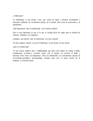 ¿ Policiología?
La Policiologia es una técnica o arte, que consta de reglas y practicas encaminadas a
adecuada realización de las funciones propias de la policía, tales como la persecución y la
aprehensión.
¿Qué importancia tiene la policiología en la Función policial?
Esta es muy importante ya que es la que se encarga llevar las reglas para la solución de
crímenes realizados por cualquiera.
¿Explique qué relación tiene la policiología con otras ciencias?
No tiene ninguna relación ya que la Policiologia es una técnica no una ciencia.
¿Qué es Criminología?
Es una ciencia empírica inter y multidisciplinar que tiene como objeto de estudio el delito,
el delincuente, la víctima y el control social, con el objetivo de prevenir el delito e
intervenir sobre todas sus dimensiones. Basa sus fundamentos en conocimientos propios de
la sociología, psicología y la antropología, tomando para esto el marco teórico de la
medicina y el derecho penal.
 