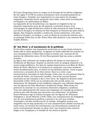 El Canto Gregoriano tiene su origen en la liturgia de los oficios religiosos.
En los siglos V al VIII la música eclesiástica sirve incondiconalmente al
texto litúrgico. También son importantes en esta época las liturgias
regionales, habiendo fuerte oposición entre ellas, como entre la mozárabe
en España y la ambrosiana en Milán.
La expansión de los benedictinos con Agustín en Inglaterra fue un
elemento importante pues de allí pasaron a territorio franco. Con
Carlomagno la regla bendictina unificó la vida monacal de toda Europa, y
con ella la liturgia y la reforma de San Gregorio se hicieron ley para toda la
Iglesia. San Gregorio recopiló y unificó los cantos existentes, creó otros,
unificó la liturgia y su lengua, y creó en Roma la escuela de cantores que
se prolonga hasta hoy en día. Entre ellas cabe destacar a los cantores de la
Capilla Sixtina.


El "Ars Nova" y el nacimiento de la polifonía
El Ars Nova supone una importante revolución en lo que hasta entonces
había sido el canto gregoriano. La Iglesia no había admitido los acordes en
sus composiciones y todas ellas tenían la misma voz; carecían de los
matices de diferentes voces. El Ars Nova permite fijar las notas y admite
acordes.
La figura más relevante sin ningún género de dudas en esta época es
Guillaume de Machaut. Supone un puente entre la antigua tradición y la
nueva etapa polifónica. Su obra de capital importancia es la Misa de Notre-
Dame de París. Machaut es el primero en componer una misa mediante
frases fundamentales que, al unirse en las distintas partes, crean la gran
estructura y armazón de la obra entera. Esto va a tener unas
consecuencias rotundas en toda Europa. Cabe citar en una primera fase la
escuela de Italia, con Francesco Landini. Con él las nuevas formas
musicales ya son tratadas a dos y tres voces. En Inglaterra destaca John
Dunstable (1385-1453) con la introducción del acorde sexta y la
disonancia. En Holanda el arte polifónico adquiere una refinada elegancia
con las figuras de Giles Binchois y Guillaume Dufay. Ellos serán los
primeros en mezclar en sus músicas elementos religiosos y profanos.
Tras este afianzamiento del nuevo arte empezará un trasiego de artistas y
músicos por toda Europa que ejercerán sus influencias. La polifonía
franco-flamenca rige la música europea con las figuras de Johannes
Ockeghem y Jacob Obrecht (1430-1505). Las composiciones de Ockeghem
son de una arquitectura perfecta y precisa y se cree que estaban
reservadas a la élite intelectual de su tiempo. Ockeghem poseía una
magnífica voz de bajo profundo y en sus composiciones añadió muchas de
estas voces. La técnica del contrapunto o la concordancia armónica de
voces contrapuestas alcanza un gran nivel. Las arquitecturas sonoras
llegan a ser complejas y el sentido de los textos se pierde.
 