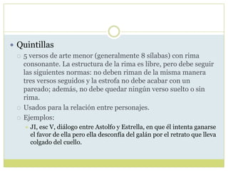  Quintillas
 5 versos de arte menor (generalmente 8 sílabas) con rima
consonante. La estructura de la rima es libre, pero debe seguir
las siguientes normas: no deben riman de la misma manera
tres versos seguidos y la estrofa no debe acabar con un
pareado; además, no debe quedar ningún verso suelto o sin
rima.
 Usados para la relación entre personajes.
 Ejemplos:


JI, esc V, diálogo entre Astolfo y Estrella, en que él intenta ganarse
el favor de ella pero ella desconfía del galán por el retrato que lleva
colgado del cuello.

 