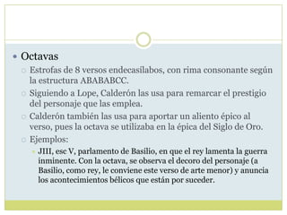 Octavas
 Estrofas de 8 versos endecasílabos, con rima consonante según
la estructura ABABABCC.
 Siguiendo a Lope, Calderón las usa para remarcar el prestigio
del personaje que las emplea.
 Calderón también las usa para aportar un aliento épico al
verso, pues la octava se utilizaba en la épica del Siglo de Oro.
 Ejemplos:


JIII, esc V, parlamento de Basilio, en que el rey lamenta la guerra
inminente. Con la octava, se observa el decoro del personaje (a
Basilio, como rey, le conviene este verso de arte menor) y anuncia
los acontecimientos bélicos que están por suceder.

 