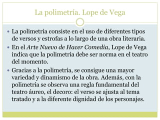 La polimetría. Lope de Vega
 La polimetría consiste en el uso de diferentes tipos

de versos y estrofas a lo largo de una obra literaria.
 En el Arte Nuevo de Hacer Comedia, Lope de Vega
indica que la polimetría debe ser norma en el teatro
del momento.
 Gracias a la polimetría, se consigue una mayor
variedad y dinamismo de la obra. Además, con la
polimetría se observa una regla fundamental del
teatro áureo, el decoro: el verso se ajusta al tema
tratado y a la diferente dignidad de los personajes.

 
