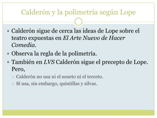 Calderón y la polimetría según Lope
 Calderón sigue de cerca las ideas de Lope sobre el

teatro expuestas en El Arte Nuevo de Hacer
Comedia.
 Observa la regla de la polimetría.
 También en LVS Calderón sigue el precepto de Lope.
Pero,



Calderón no usa ni el soneto ni el terceto.
Sí usa, sin embargo, quintillas y silvas.

 