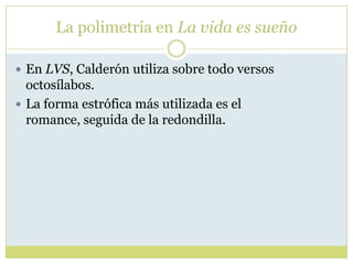 La polimetría en La vida es sueño
 En LVS, Calderón utiliza sobre todo versos

octosílabos.
 La forma estrófica más utilizada es el
romance, seguida de la redondilla.

 