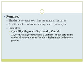  Romance
 Tiradas de 8 versos con rima asonante en los pares.
 Se utiliza sobre todo en el diálogo entre personajes.
 Ejemplos:
JI, esc III, diálogo entre Segismundo y Clotaldo.
 JII, esc I, diálogo entre Basilio y Clotaldo, en que éste último
explica al rey cómo ha trasladado a Segismundo de la torre a
palacio.


 