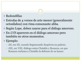  Redondillas
 Estrofas de 4 versos de arte menor (generalmente

octosílabos) con rima consonante abba.
 Según Lope, deben usarse para el diálogo amoroso.
 En LVS aparecen en el diálogo amoroso pero
también en otros momentos.
 Ejemplo:



JII, esc III, cuando Segismundo despierta en palacio.
JIII, esc VIII, diálogo entre Clotaldo y Rosaura, en que
Rosaura reclama a Clotaldo la defensa de su honor.

 