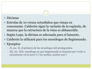  Décimas
 Estrofas de 10 versos octosílabos que riman en

consonante. Calderón sigue la variante de la espinela, de
manera que la estructura de la rima es abbaaccddc.
 Según Lope, la décima es adecuada para el lamento.
 Calderón la utilizará para los monólogos de Segismundo.
 Ejemplos:



JI, esc. II, el primero de los monólogos del protagonista.
JII, esc. XIX, monólogo en que Segismundo se lamenta por vovler a
encontrarse en la torre (“y los sueños, sueños son”)

 