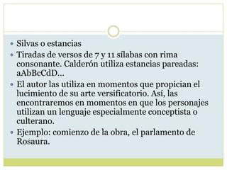  Silvas o estancias
 Tiradas de versos de 7 y 11 sílabas con rima

consonante. Calderón utiliza estancias pareadas:
aAbBcCdD…
 El autor las utiliza en momentos que propician el
lucimiento de su arte versificatorio. Así, las
encontraremos en momentos en que los personajes
utilizan un lenguaje especialmente conceptista o
culterano.
 Ejemplo: comienzo de la obra, el parlamento de
Rosaura.

 