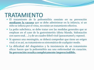TRATAMIENTO 
 El tratamiento de la poliomielitis consiste en su prevención 
mediante la vacuna que se debe administrar en la infancia, si un 
niño se infecta por el virus, no existe un tratamiento efectivo. 
 La polio subclínica, se debe tratar con las medidas generales que se 
emplean en el caso de la gastrointeritis (dieta blanda, hidratación 
con suero oral, …) y de un cuadro febril viral (paracetamol y reposo). 
 Si aparece una meningitis, se deberá comprobar que tiene un origen 
viral; si es así, su tratamiento es sintomático de cualquier modo. 
 La dificultad del diagnóstico y la inexistencia de un tratamiento 
eficaz hacen que la poliomielitis sea una enfermedad sin curación. 
Su prevención resulta completamente imprescindible. 
 