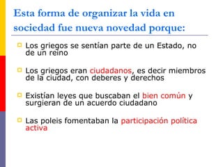  Los griegos se sentían parte de un Estado, no
de un reino
 Los griegos eran ciudadanos, es decir miembros
de la ciudad, con deberes y derechos
 Existían leyes que buscaban el bien común y
surgieran de un acuerdo ciudadano
 Las poleis fomentaban la participación política
activa
Esta forma de organizar la vida en
sociedad fue nueva novedad porque:
 
