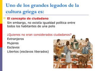  El concepto de ciudadano
- Sin embargo, no existía igualdad política entre
todos los habitantes de una polis
- ¿Quienes no eran considerados ciudadanos?
- Extranjeros
- Mujeres
- Esclavos
- Libertos (esclavos liberados)
Uno de los grandes legados de la
cultura griega es:
 