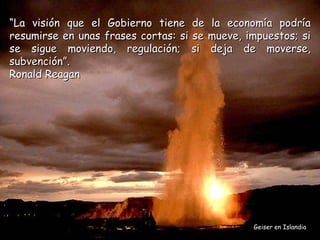 “La visión que el Gobierno tiene de la economía podría
resumirse en unas frases cortas: si se mueve, impuestos; si
se sigue moviendo, regulación; si deja de moverse,
subvención”.
Ronald Reagan




                                               Geiser en Islandia
 