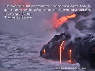 “Un Gobierno suficientemente grande para darte todo lo
que quieres, es lo suficientemente fuerte para quitarte
todo lo que tienes”.
Thomas Jefferson




                                 Lava deslizándose al mar en Hawai
 