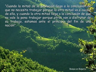 “Cuando la mitad de la población llega a la conclusión de
que no necesita trabajar porque la otra mitad va a cuidar
de ella, y cuando la otra mitad llega a la conclusión de que
no vale la pena trabajar porque otros van a disfrutar de
su trabajo, estamos ante el principio del fin de una
nación”.




                                            Bosque en Bulgaria
 