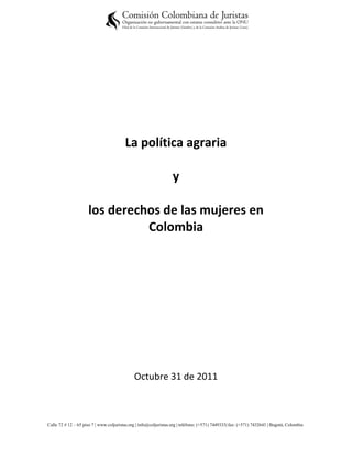 La política agraria

                                                                   y

                     los derechos de las mujeres en
                               Colombia




                                              Octubre 31 de 2011



Calle 72 # 12 – 65 piso 7 | www.coljuristas.org | info@coljuristas.org | teléfono: (+571) 7449333| fax: (+571) 7432643 | Bogotá, Colombia
 