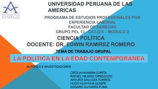 UNIVERSIDAD PERUANA DE LAS 
AMERICAS 
PROGRAMA DE ESTUDIOS PROFESIONALES POR 
EXPERIENCIA LABORAL 
FACULTAD DE DERECHO 
GRUPO PEL 13 - CICLO II – MODULO 2 
CIENCIA POLÍTICA 
DOCENTE: DR. EDWIN RAMIREZ ROMERO 
TEMA DE TRABAJO GRUPAL 
AUTORES E INVESTIGADORES 
CECILIA HUAMAN ZURITA 
RAFAEL HILARIO ORBEGOZO 
ARTURO GALLOZA TORRES 
HUGO HUAYHUA QUISPE 
EDGARD GUTARRA POMA 
 