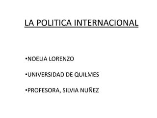 LA POLITICA INTERNACIONAL


•NOELIA LORENZO

•UNIVERSIDAD DE QUILMES

•PROFESORA, SILVIA NUÑEZ
 