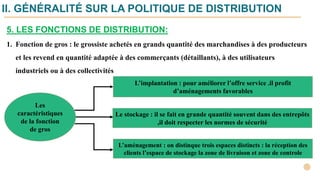 5. LES FONCTIONS DE DISTRIBUTION:
1. Fonction de gros : le grossiste achetés en grands quantité des marchandises à des producteurs
et les revend en quantité adaptée à des commerçants (détaillants), à des utilisateurs
industriels ou à des collectivités
Les
caractéristiques
de la fonction
de gros
Le stockage : il se fait en grande quantité souvent dans des entrepôts
,il doit respecter les normes de sécurité
L’aménagement : on distinque trois espaces distincts : la réception des
clients l’espace de stockage la zone de livraison et zone de controle
L’implantation : pour améliorer l’offre service .il profit
d’aménagements favorables
II. GÉNÉRALITÉ SUR LA POLITIQUE DE DISTRIBUTION
 