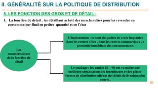 1. La fonction de détail : les détaillant acheté des marchandises pour les revendre au
consommateur final en petites quantité et en l’état
Les
caractéristiques
de la fonction de
détail
L’implantation : ce sont des points de vente implantes
dans les centres villes , dans les centres commerciaux , a
proximité immédiate des consommateur.
Le stockage : les années 80 – 90 ont vu naitre une
meilleure organisation des fournisseurs et des plates-
formes de distribution offrant des délais de livraison plus
courts .
II. GÉNÉRALITÉ SUR LA POLITIQUE DE DISTRIBUTION
5. LES FONCTION DES GROS ET DE DÉTAIL :
 