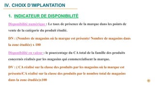 IV. CHOIX D’IMPLANTATION
1. INDICATEUR DE DISPONIBILITÉ
Disponibilité numérique : Le taux de présence de la marque dans les points de
vente de la catégorie du produit étudié.
DN : (Nombre de magasins où la marque est présente/ Nombre de magasins dans
la zone étudiée) x 100
Disponibilité en valeur : le pourcentage du CA total de la famille des produits
concernés réalisés par les magasins qui commercialisent la marque.
DV : ( CA réalisé sur la classe des produits par les magasins où la marque est
présente/CA réalisé sur la classe des produits par le nombre total de magasins
dans la zone étudiée)x100
 