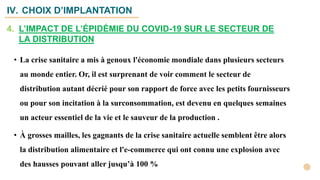 IV. CHOIX D’IMPLANTATION
• La crise sanitaire a mis à genoux l'économie mondiale dans plusieurs secteurs
au monde entier. Or, il est surprenant de voir comment le secteur de
distribution autant décrié pour son rapport de force avec les petits fournisseurs
ou pour son incitation à la surconsommation, est devenu en quelques semaines
un acteur essentiel de la vie et le sauveur de la production .
• À grosses mailles, les gagnants de la crise sanitaire actuelle semblent être alors
la distribution alimentaire et l'e-commerce qui ont connu une explosion avec
des hausses pouvant aller jusqu’à 100 %
4. L’IMPACT DE L’ÉPIDÉMIE DU COVID-19 SUR LE SECTEUR DE
LA DISTRIBUTION
 