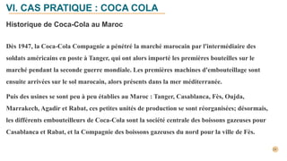 Historique de Coca-Cola au Maroc
Dès 1947, la Coca-Cola Compagnie a pénétré la marché marocain par l'intermédiaire des
soldats américains en poste à Tanger, qui ont alors importé les premières bouteilles sur le
marché pendant la seconde guerre mondiale. Les premières machines d'embouteillage sont
ensuite arrivées sur le sol marocain, alors présents dans la mer méditerranée.
Puis des usines se sont peu à peu établies au Maroc : Tanger, Casablanca, Fès, Oujda,
Marrakech, Agadir et Rabat, ces petites unités de production se sont réorganisées; désormais,
les différents embouteilleurs de Coca-Cola sont la société centrale des boissons gazeuses pour
Casablanca et Rabat, et la Compagnie des boissons gazeuses du nord pour la ville de Fès.
VI. CAS PRATIQUE : COCA COLA
 