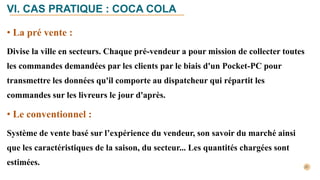 • La pré vente :
Divise la ville en secteurs. Chaque pré-vendeur a pour mission de collecter toutes
les commandes demandées par les clients par le biais d'un Pocket-PC pour
transmettre les données qu'il comporte au dispatcheur qui répartit les
commandes sur les livreurs le jour d'après.
• Le conventionnel :
Système de vente basé sur l’expérience du vendeur, son savoir du marché ainsi
que les caractéristiques de la saison, du secteur... Les quantités chargées sont
estimées.
VI. CAS PRATIQUE : COCA COLA
 