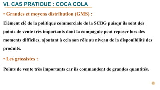 • Grandes et moyens distribution (GMS) :
Elément clé de la politique commerciale de la SCBG puisqu'ils sont des
points de vente très importants dont la compagnie peut reposer lors des
moments difficiles, ajoutant à cela son rôle au niveau de la disponibilité des
produits.
• Les grossistes :
Points de vente très importants car ils commandent de grandes quantités.
VI. CAS PRATIQUE : COCA COLA
 