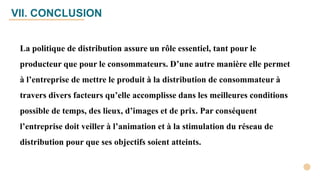 VII. CONCLUSION
La politique de distribution assure un rôle essentiel, tant pour le
producteur que pour le consommateurs. D’une autre manière elle permet
à l’entreprise de mettre le produit à la distribution de consommateur à
travers divers facteurs qu’elle accomplisse dans les meilleures conditions
possible de temps, des lieux, d’images et de prix. Par conséquent
l’entreprise doit veiller à l’animation et à la stimulation du réseau de
distribution pour que ses objectifs soient atteints.
 