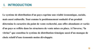 I. INTRODUCTION
Le système de distribution d'un pays exprime une réalité économique, sociale,
mais aussi culturelle. Tout comme le positionnement souhaité d'un produit
détermine le caractère du point de vente recherché, une offre abondante et variée
d'un pays se reflète dans les structures de vente mises en place. A l'inverse, “la
vitrine” que constitue le système de distribution témoigne aussi d'un manque de
choix relatif d'une économie moins développée.
 